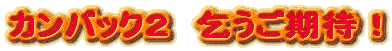 カンバック２　乞うご期待！
